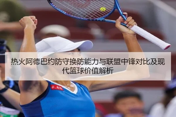 热火阿德巴约防守换防能力与联盟中锋对比及现代篮球价值解析