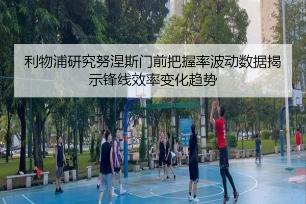 利物浦研究努涅斯门前把握率波动数据揭示锋线效率变化趋势