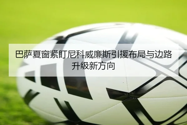 巴萨夏窗紧盯尼科威廉斯引援布局与边路升级新方向