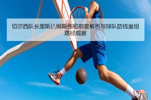 切尔西队长里斯詹姆斯伤愈前景解析与球队防线重组路径观察