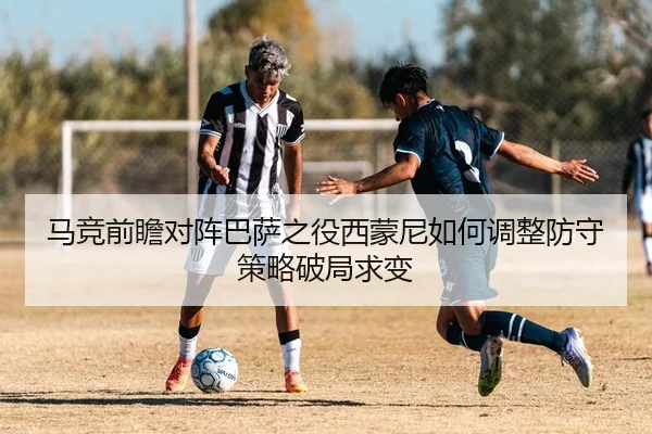 马竞前瞻对阵巴萨之役西蒙尼如何调整防守策略破局求变