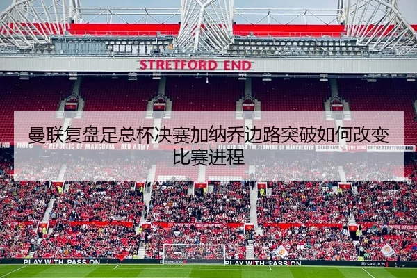 曼联复盘足总杯决赛加纳乔边路突破如何改变比赛进程