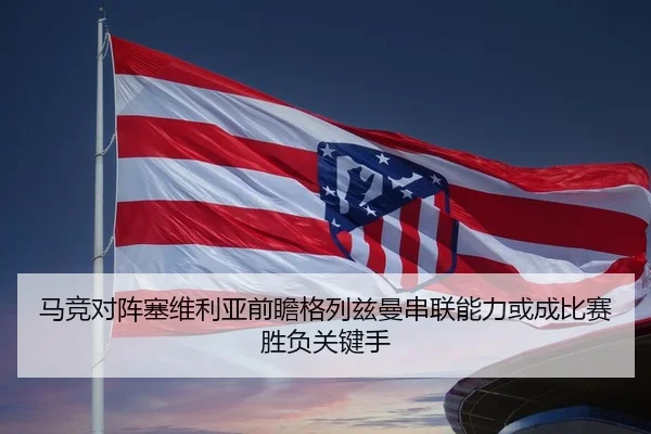 马竞对阵塞维利亚前瞻格列兹曼串联能力或成比赛胜负关键手