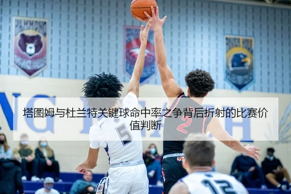 塔图姆与杜兰特关键球命中率之争背后折射的比赛价值判断