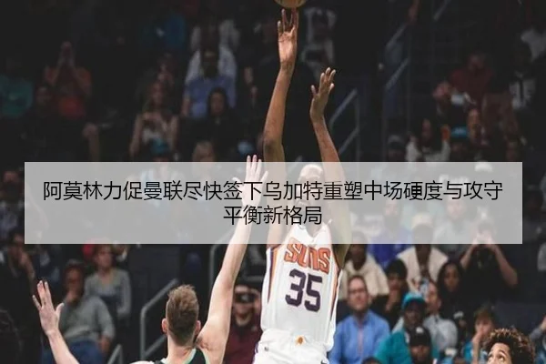 阿莫林力促曼联尽快签下乌加特重塑中场硬度与攻守平衡新格局